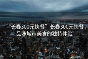 “長春300元快餐”長春300元快餐，品味城市美食的獨(dú)特體驗(yàn)
