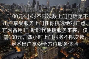 “100元4小時(shí)不限次數(shù)上門電話足不出戶享受服務(wù)上門任你挑選絕對(duì)正點(diǎn).官網(wǎng)備用1”新時(shí)代便捷服務(wù)來襲，僅需100元，四小時(shí)上門服務(wù)不限次數(shù)，足不出戶享受全方位服務(wù)體驗(yàn)