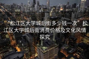 “松江區(qū)大學(xué)城后街多少錢一次”松江區(qū)大學(xué)城后街消費(fèi)價(jià)格及文化風(fēng)情探究