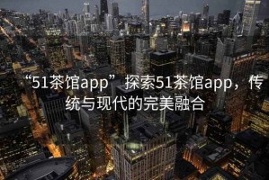“51茶館app”探索51茶館app，傳統(tǒng)與現(xiàn)代的完美融合