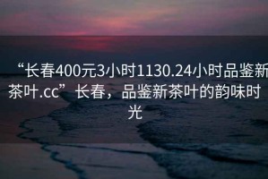 “長春400元3小時1130.24小時品鑒新茶葉.cc”長春，品鑒新茶葉的韻味時光