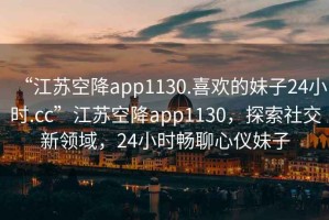“江蘇空降app1130.喜歡的妹子24小時(shí).cc”江蘇空降app1130，探索社交新領(lǐng)域，24小時(shí)暢聊心儀妹子