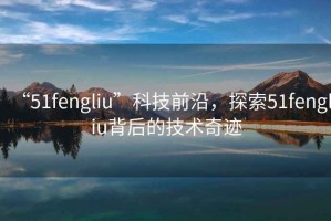 “51fengliu”科技前沿，探索51fengliu背后的技術奇跡