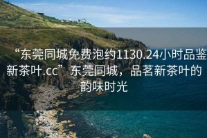 “東莞同城免費泡約1130.24小時品鑒新茶葉.cc”東莞同城，品茗新茶葉的韻味時光