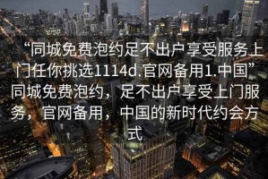 “同城免費(fèi)泡約足不出戶享受服務(wù)上門(mén)任你挑選1114d.官網(wǎng)備用1.中國(guó)”同城免費(fèi)泡約，足不出戶享受上門(mén)服務(wù)，官網(wǎng)備用，中國(guó)的新時(shí)代約會(huì)方式