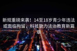 新規(guī)重磅來襲！14至18歲青少年違法或面臨拘留，科技助力法治教育新篇章