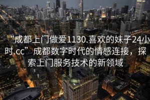 “成都上門做愛1130.喜歡的妹子24小時.cc”成都數字時代的情感連接，探索上門服務技術的新領域