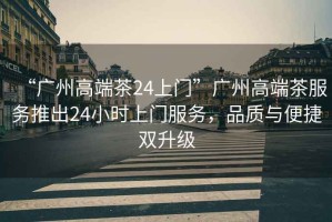 “廣州高端茶24上門”廣州高端茶服務(wù)推出24小時上門服務(wù)，品質(zhì)與便捷雙升級