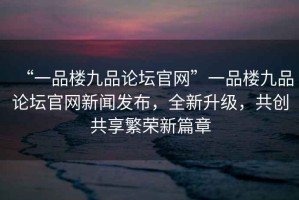 “一品樓九品論壇官網(wǎng)”一品樓九品論壇官網(wǎng)新聞發(fā)布，全新升級(jí)，共創(chuàng)共享繁榮新篇章