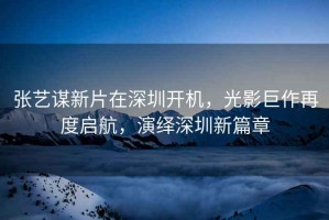 張藝謀新片在深圳開機，光影巨作再度啟航，演繹深圳新篇章