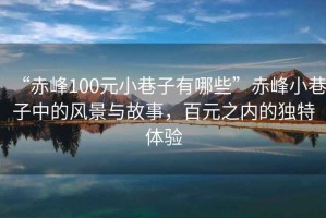 “赤峰100元小巷子有哪些”赤峰小巷子中的風(fēng)景與故事，百元之內(nèi)的獨特體驗