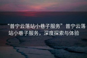 “普寧云落站小巷子服務(wù)”普寧云落站小巷子服務(wù)，深度探索與體驗(yàn)