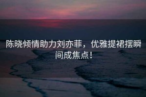 陳曉傾情助力劉亦菲，優(yōu)雅提裙擺瞬間成焦點！