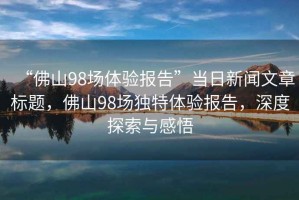 “佛山98場體驗報告”當日新聞文章標題，佛山98場獨特體驗報告，深度探索與感悟