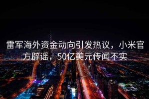 雷軍海外資金動向引發(fā)熱議，小米官方辟謠，50億美元傳聞不實