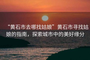 “黃石市去哪找姑娘”黃石市尋找姑娘的指南，探索城市中的美好緣分