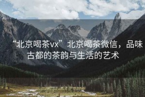 “北京喝茶vx”北京喝茶微信，品味古都的茶韻與生活的藝術(shù)
