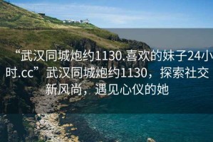 “武漢同城炮約1130.喜歡的妹子24小時.cc”武漢同城炮約1130，探索社交新風(fēng)尚，遇見心儀的她