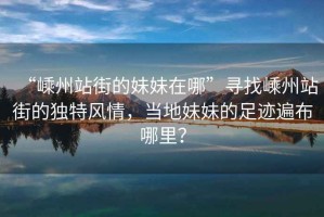 “嵊州站街的妹妹在哪”尋找嵊州站街的獨特風(fēng)情，當(dāng)?shù)孛妹玫淖阚E遍布哪里？