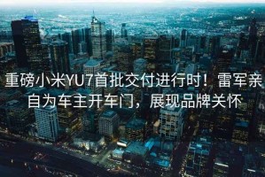 重磅小米YU7首批交付進(jìn)行時！雷軍親自為車主開車門，展現(xiàn)品牌關(guān)懷