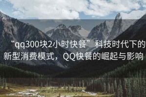 “qq300塊2小時快餐”科技時代下的新型消費模式，QQ快餐的崛起與影響