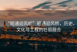 “昭通迎風橋”昭通迎風橋，歷史、文化與工程的壯麗融合