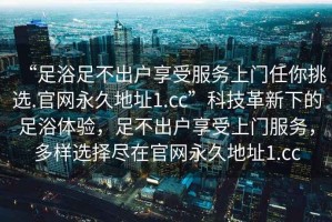 “足浴足不出戶享受服務(wù)上門任你挑選.官網(wǎng)永久地址1.cc”科技革新下的足浴體驗(yàn)，足不出戶享受上門服務(wù)，多樣選擇盡在官網(wǎng)永久地址1.cc