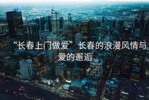 “長春上門做愛”長春的浪漫風(fēng)情與愛的邂逅