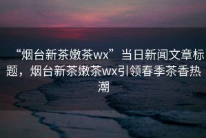 “煙臺(tái)新茶嫩茶wx”當(dāng)日新聞文章標(biāo)題，煙臺(tái)新茶嫩茶wx引領(lǐng)春季茶香熱潮