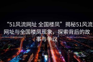 “51風(fēng)流網(wǎng)址 全國(guó)樓鳳”揭秘51風(fēng)流網(wǎng)址與全國(guó)樓鳳現(xiàn)象，探索背后的故事與爭(zhēng)議