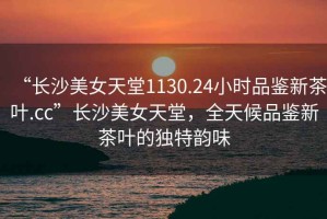 “長(zhǎng)沙美女天堂1130.24小時(shí)品鑒新茶葉.cc”長(zhǎng)沙美女天堂，全天候品鑒新茶葉的獨(dú)特韻味