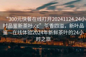 “300元快餐在線打開20241124.24小時品鑒新茶葉.cc”茶香四溢，新葉品鑒—在線體驗2024年新鮮茶葉的24小時之旅