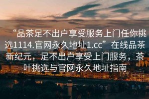 “品茶足不出戶享受服務上門任你挑選1114.官網(wǎng)永久地址1.cc”在線品茶新紀元，足不出戶享受上門服務，茶葉挑選與官網(wǎng)永久地址指南