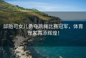 邱貽可女兒勇奪跳繩比賽冠軍，體育世家再添輝煌！