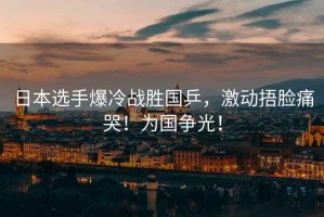 日本選手爆冷戰(zhàn)勝國乒，激動捂臉痛哭！為國爭光！