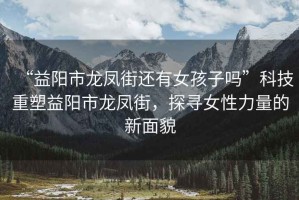 “益陽市龍鳳街還有女孩子嗎”科技重塑益陽市龍鳳街，探尋女性力量的新面貌