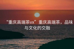 “重慶高端茶vx”重慶高端茶，品味與文化的交融