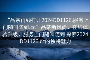 “品茶再線打開2024DD1126.服務上門隨叫隨到.cc”品茶新風尚，在線體驗升級，服務上門隨叫隨到 探索2024DD1126.cc的獨特魅力