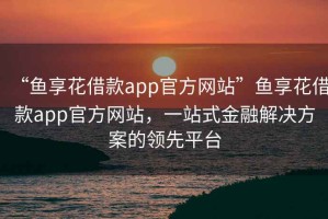 “魚(yú)享花借款app官方網(wǎng)站”魚(yú)享花借款app官方網(wǎng)站，一站式金融解決方案的領(lǐng)先平臺(tái)