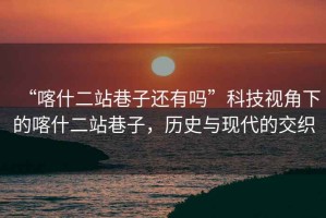 “喀什二站巷子還有嗎”科技視角下的喀什二站巷子，歷史與現(xiàn)代的交織