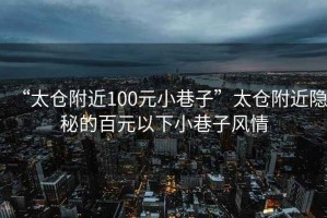 “太倉(cāng)附近100元小巷子”太倉(cāng)附近隱秘的百元以下小巷子風(fēng)情