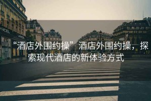 “酒店外圍約操”酒店外圍約操，探索現(xiàn)代酒店的新體驗(yàn)方式