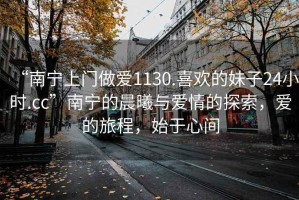 “南寧上門做愛(ài)1130.喜歡的妹子24小時(shí).cc”南寧的晨曦與愛(ài)情的探索，愛(ài)的旅程，始于心間