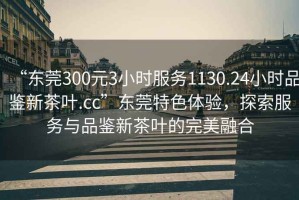 “東莞300元3小時服務(wù)1130.24小時品鑒新茶葉.cc”東莞特色體驗，探索服務(wù)與品鑒新茶葉的完美融合