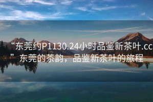 “東莞約P1130.24小時品鑒新茶葉.cc”東莞的茶韻，品鑒新茶葉的旅程