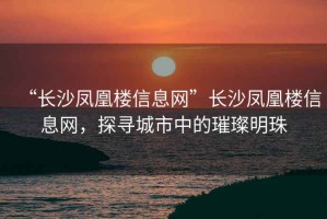 “長(zhǎng)沙鳳凰樓信息網(wǎng)”長(zhǎng)沙鳳凰樓信息網(wǎng)，探尋城市中的璀璨明珠