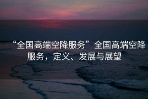 “全國高端空降服務”全國高端空降服務，定義、發(fā)展與展望