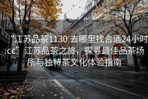 “江蘇品茶1130.去哪里找合適24小時.cc”江蘇品茶之旅，探尋最佳品茶場所與獨特茶文化體驗指南