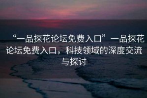 “一品探花論壇免費(fèi)入口”一品探花論壇免費(fèi)入口，科技領(lǐng)域的深度交流與探討