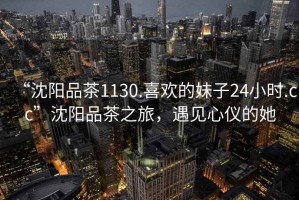 “沈陽品茶1130.喜歡的妹子24小時.cc”沈陽品茶之旅，遇見心儀的她